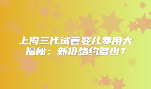 上海三代试管婴儿费用大揭秘：新价格约多少？