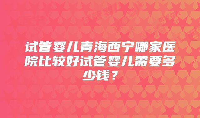 试管婴儿青海西宁哪家医院比较好试管婴儿需要多少钱?