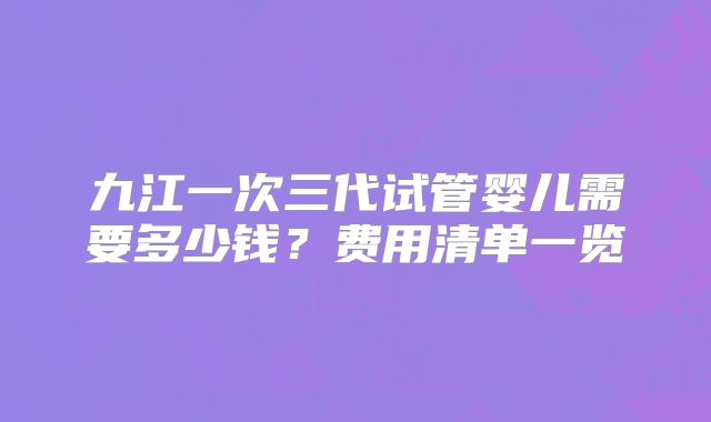 九江一次三代试管婴儿需要多少钱？费用清单一览