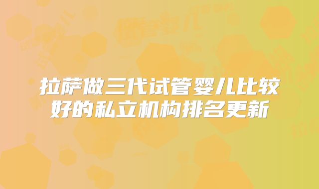 拉萨做三代试管婴儿比较好的私立机构排名更新