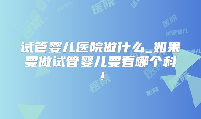 试管婴儿医院做什么_如果要做试管婴儿要看哪个科！