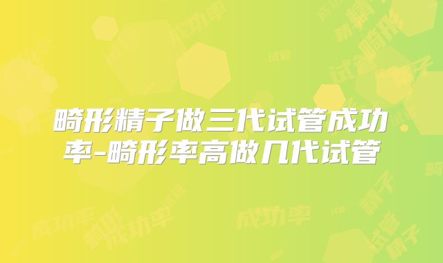 畸形精子做三代试管成功率-畸形率高做几代试管