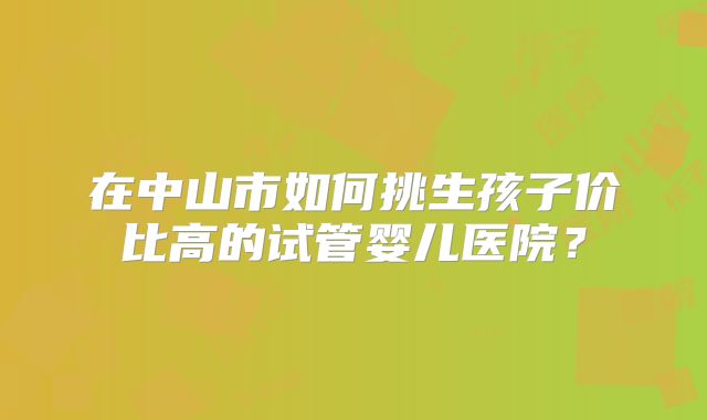 在中山市如何挑生孩子价比高的试管婴儿医院？