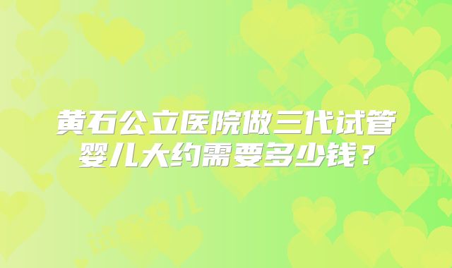 黄石公立医院做三代试管婴儿大约需要多少钱？