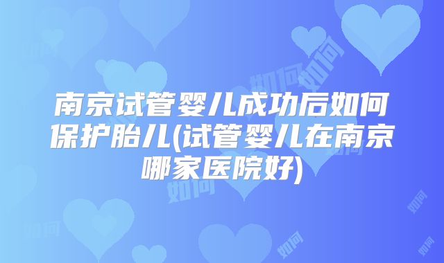 南京试管婴儿成功后如何保护胎儿(试管婴儿在南京哪家医院好)