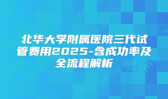 北华大学附属医院三代试管费用2025-含成功率及全流程解析
