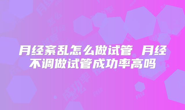 月经紊乱怎么做试管 月经不调做试管成功率高吗