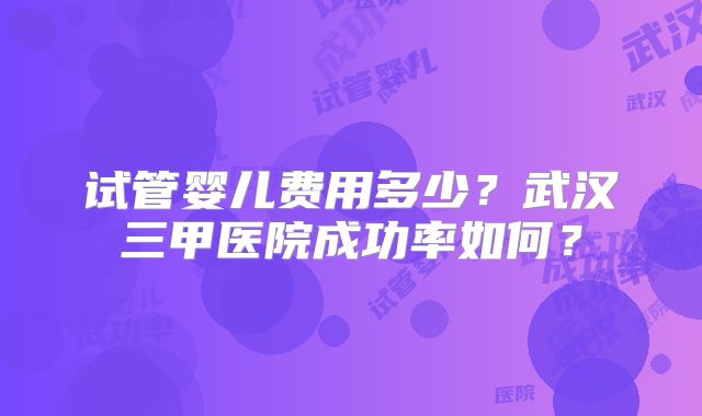 试管婴儿费用多少？武汉三甲医院成功率如何？