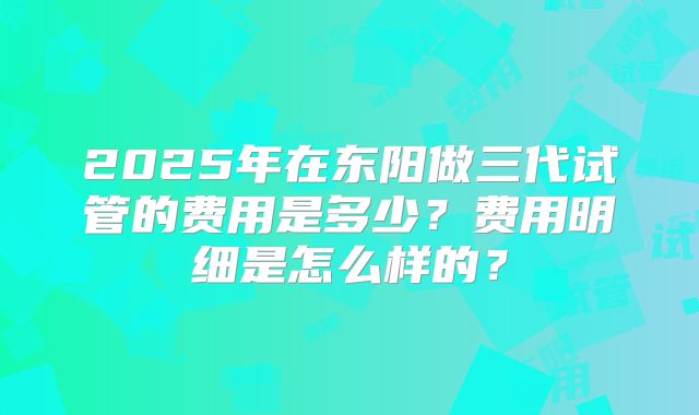 2025年在东阳做三代试管的费用是多少?费用明细是怎么样的?