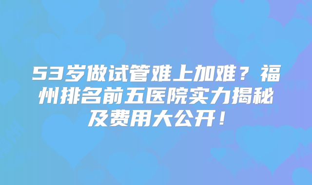 53岁做试管难上加难？福州排名前五医院实力揭秘及费用大公开！