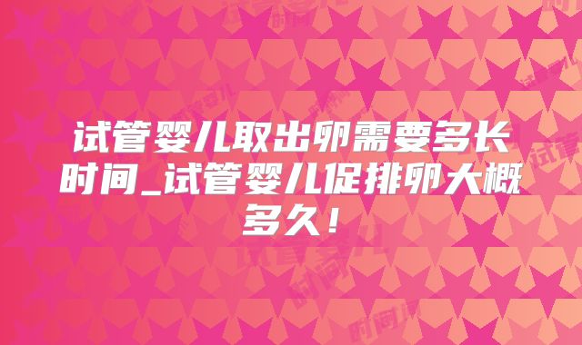 试管婴儿取出卵需要多长时间_试管婴儿促排卵大概多久！