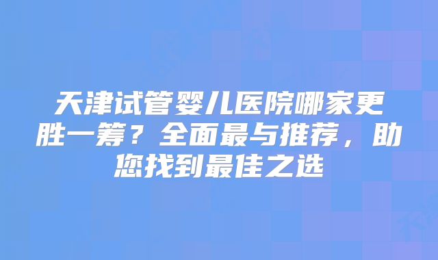 天津试管婴儿医院哪家更胜一筹？全面最与推荐，助您找到最佳之选