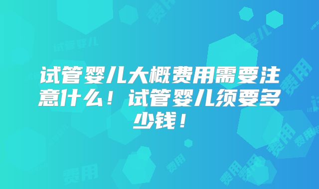 试管婴儿大概费用需要注意什么!试管婴儿须要多少钱!