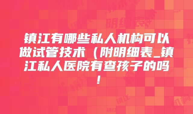 镇江有哪些私人机构可以做试管技术(附明细表_镇江私人医院有查孩子的吗!