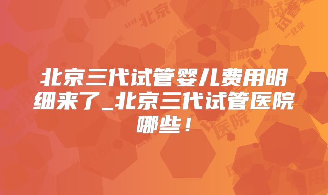 北京三代试管婴儿费用明细来了_北京三代试管医院哪些！