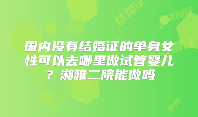 国内没有结婚证的单身女性可以去哪里做试管婴儿?湘雅二院能做吗