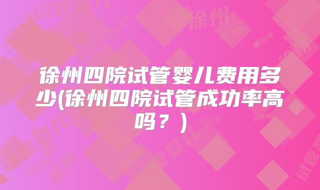 徐州四院试管婴儿费用多少(徐州四院试管成功率高吗？)