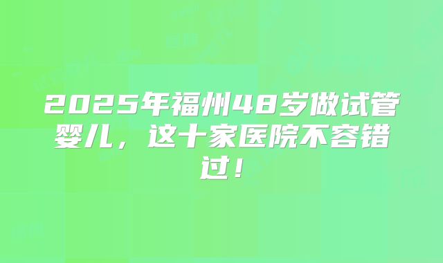 2025年福州48岁做试管婴儿，这十家医院不容错过！