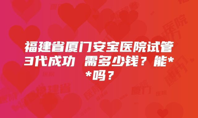 福建省厦门安宝医院试管3代成功 需多少钱？能**吗？