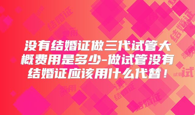 没有结婚证做三代试管大概费用是多少-做试管没有结婚证应该用什么代替！