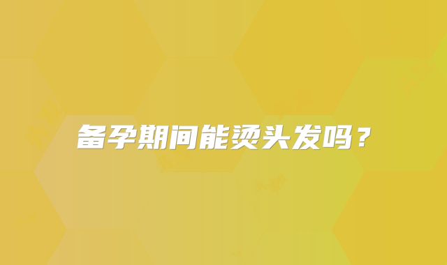 备孕期间能烫头发吗？