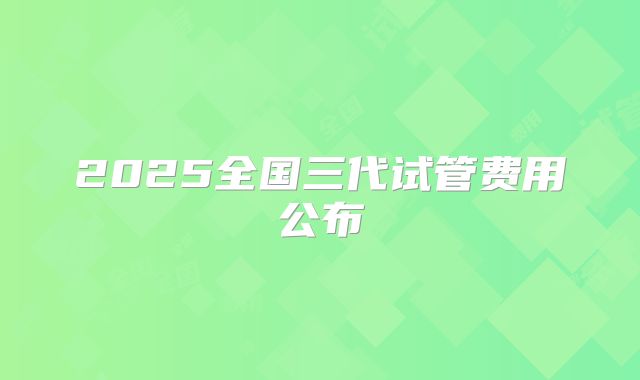 2025全国三代试管费用公布