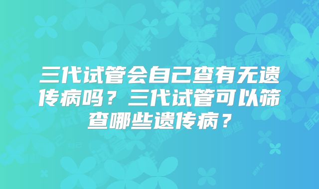 三代试管会自己查有无遗传病吗？三代试管可以筛查哪些遗传病？