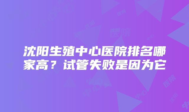 沈阳生殖中心医院排名哪家高？试管失败是因为它