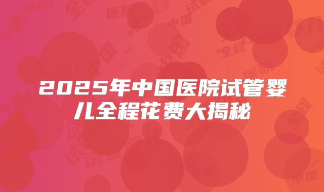 2025年中国医院试管婴儿全程花费大揭秘