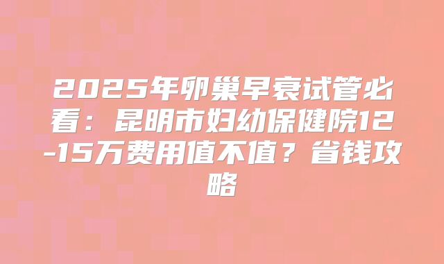 2025年卵巢早衰试管必看：昆明市妇幼保健院12-15万费用值不值？省钱攻略