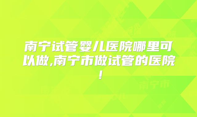 南宁试管婴儿医院哪里可以做,南宁市做试管的医院!