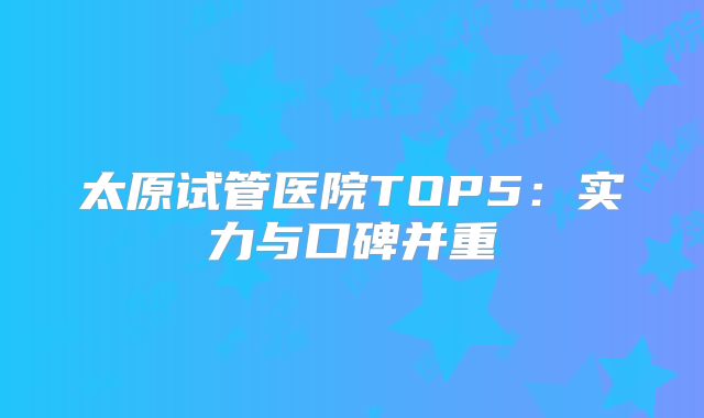 太原试管医院TOP5：实力与口碑并重
