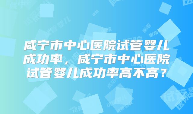 咸宁市中心医院试管婴儿成功率，咸宁市中心医院试管婴儿成功率高不高？