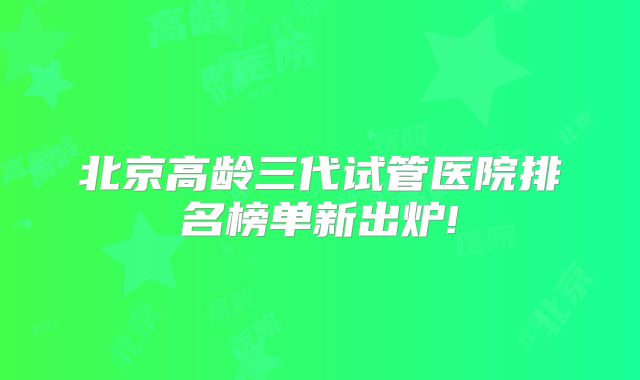 北京高龄三代试管医院排名榜单新出炉!