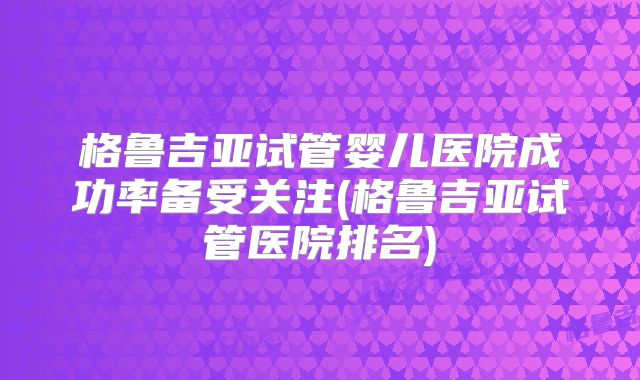 格鲁吉亚试管婴儿医院成功率备受关注(格鲁吉亚试管医院排名)