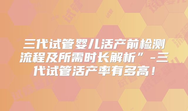 三代试管婴儿活产前检测流程及所需时长解析”-三代试管活产率有多高！