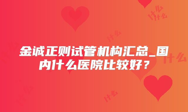 金诚正则试管机构汇总_国内什么医院比较好？