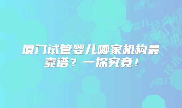 厦门试管婴儿哪家机构最靠谱？一探究竟！