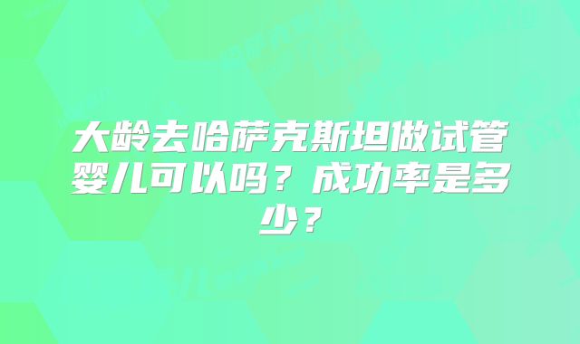 大龄去哈萨克斯坦做试管婴儿可以吗？成功率是多少？