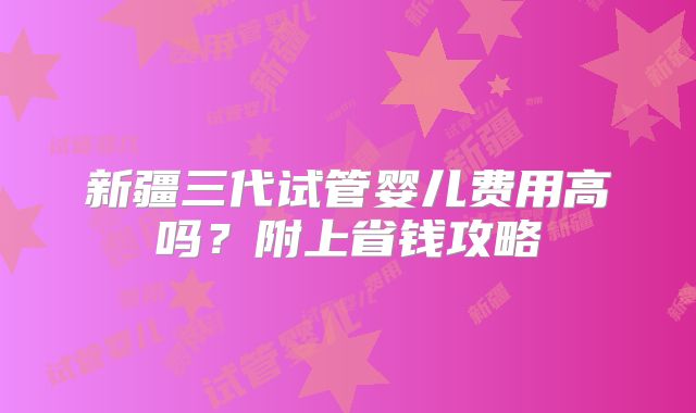新疆三代试管婴儿费用高吗？附上省钱攻略