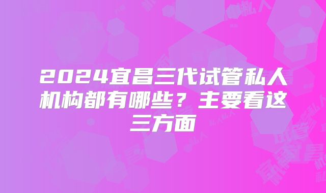 2024宜昌三代试管私人机构都有哪些?主要看这三方面