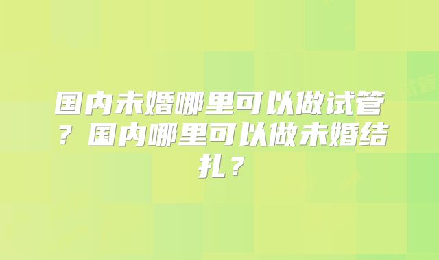 国内未婚哪里可以做试管?国内哪里可以做未婚结扎?