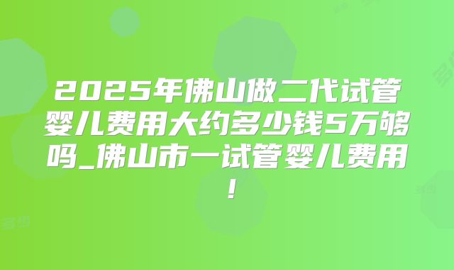 2025年佛山做二代试管婴儿费用大约多少钱5万够吗_佛山市一试管婴儿费用！