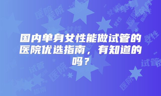 国内单身女性能做试管的医院优选指南，有知道的吗？