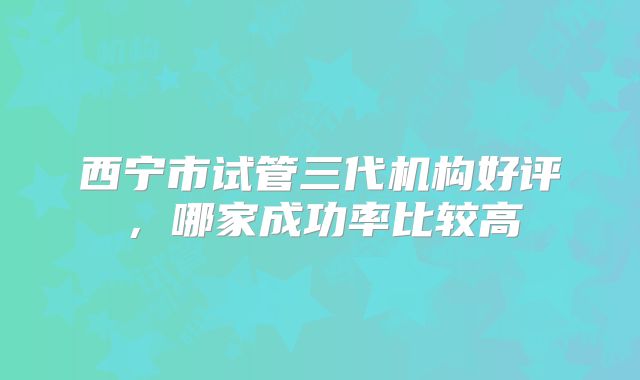 西宁市试管三代机构好评，哪家成功率比较高