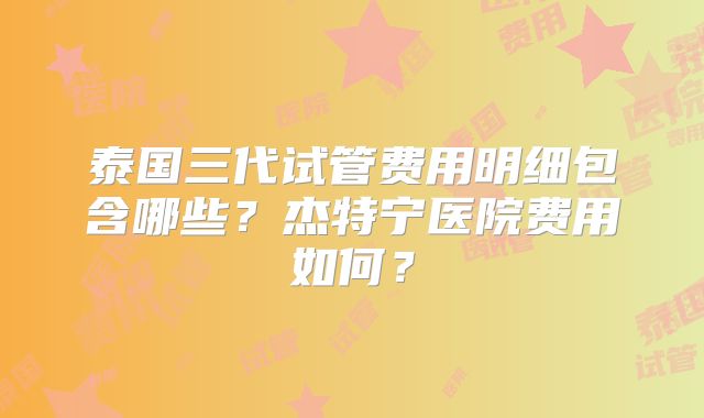 泰国三代试管费用明细包含哪些？杰特宁医院费用如何？