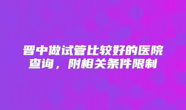 晋中做试管比较好的医院查询，附相关条件限制