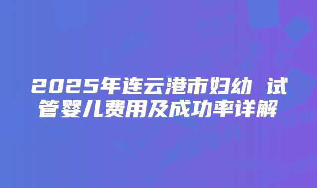 2025年连云港市妇幼 试管婴儿费用及成功率详解