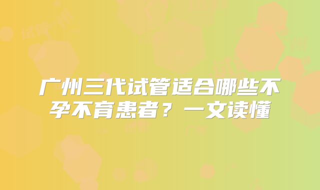 广州三代试管适合哪些不孕不育患者？一文读懂