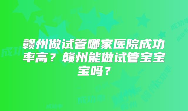 赣州做试管哪家医院成功率高？赣州能做试管宝宝宝吗？